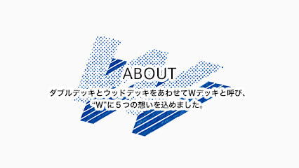 ABOUT ダブルデッキとウッドデッキをあわせてＷデッキと呼び、“Ｗ”に５つの想いを込めました。