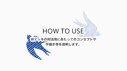 HOW TO USE Ｗデッキの利活用にあたってのコンセプトや手続き等を説明します。 